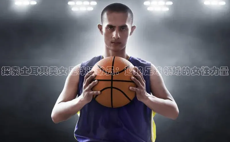 极悦娱乐登录注册度小满支付探索土耳其美女足球运动员：迎接足球领域的女性力量