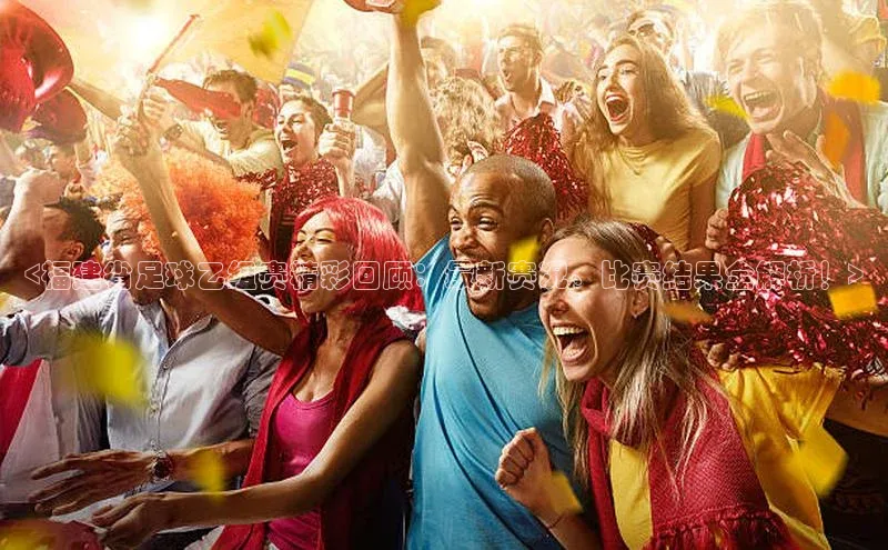 极悦注册入口华扬联众<福建省足球乙组赛精彩回顾：最新赛况、比赛结果全解析！>