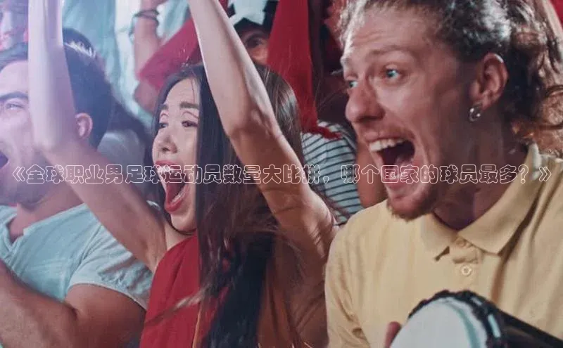 下载最新版悦平台宣亚国际《全球职业男足球运动员数量大比拼，哪个国家的球员最多？》