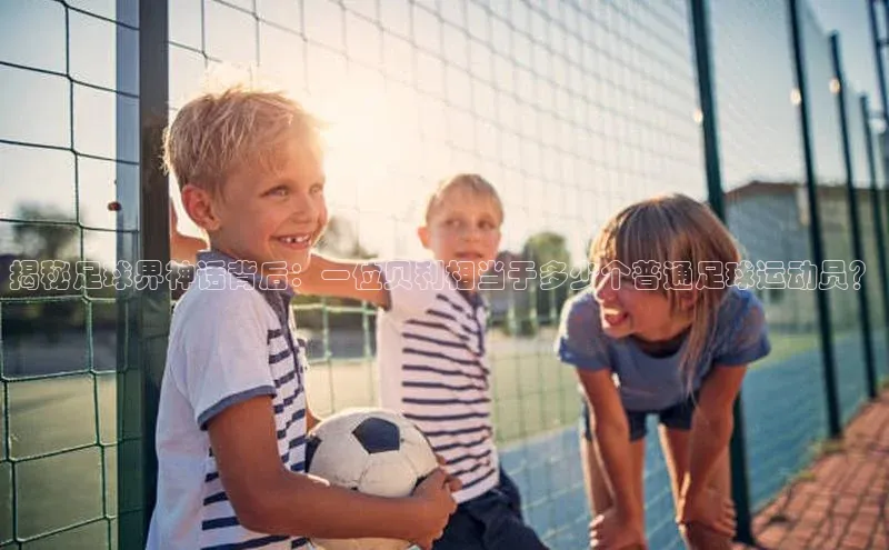 极悦注册百度识图揭秘足球界神话背后：一位贝利相当于多少个普通足球运动员？