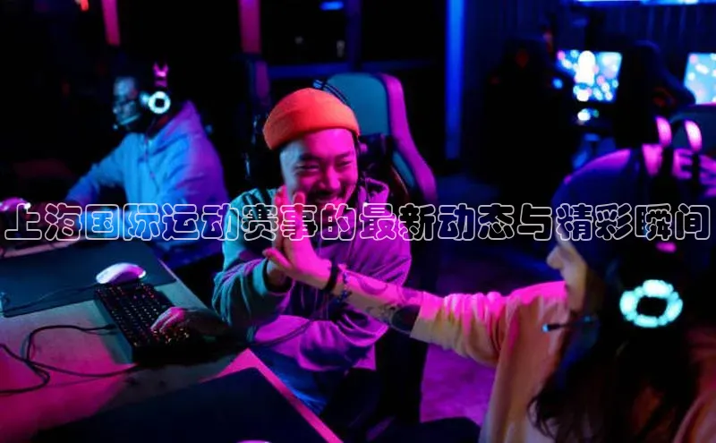 上海国际运动赛事的最新动态与精彩瞬间