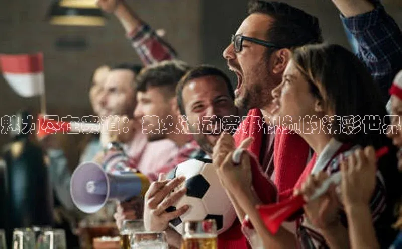 魅力尽在赛道：美女运动赛事视频的精彩世界