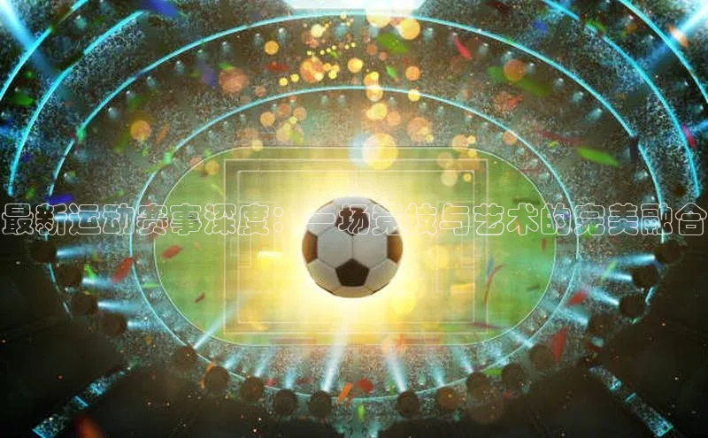 最新运动赛事深度：一场竞技与艺术的完美融合